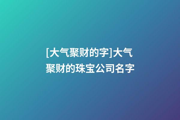 [大气聚财的字]大气聚财的珠宝公司名字-第1张-公司起名-玄机派